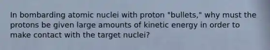 In bombarding atomic nuclei with proton "bullets," why must the protons be given large amounts of kinetic energy in order to make contact with the target nuclei?