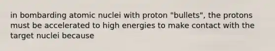 in bombarding atomic nuclei with proton "bullets", the protons must be accelerated to high energies to make contact with the target nuclei because