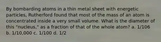 By bombarding atoms in a thin metal sheet with energetic particles, Rutherford found that most of the mass of an atom is concentrated inside a very small volume. What is the diameter of this "nucleus," as a fraction of that of the whole atom? a. 1/106 b. 1/10,000 c. 1/100 d. 1/2