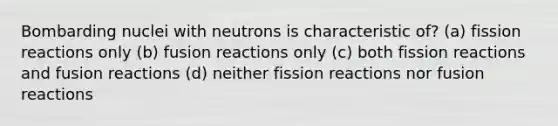 Bombarding nuclei with neutrons is characteristic of? (a) fission reactions only (b) fusion reactions only (c) both fission reactions and fusion reactions (d) neither fission reactions nor fusion reactions