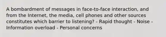 A bombardment of messages in face-to-face interaction, and from the Internet, the media, cell phones and other sources constitutes which barrier to listening? - Rapid thought - Noise - Information overload - Personal concerns