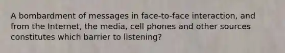 A bombardment of messages in face-to-face interaction, and from the Internet, the media, cell phones and other sources constitutes which barrier to listening?