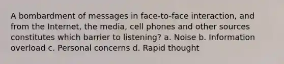 A bombardment of messages in face-to-face interaction, and from the Internet, the media, cell phones and other sources constitutes which barrier to listening? a. Noise b. Information overload c. Personal concerns d. Rapid thought