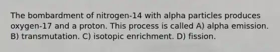 The bombardment of nitrogen-14 with alpha particles produces oxygen-17 and a proton. This process is called A) alpha emission. B) transmutation. C) isotopic enrichment. D) fission.