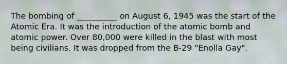 The bombing of __________ on August 6, 1945 was the start of the Atomic Era. It was the introduction of the atomic bomb and atomic power. Over 80,000 were killed in the blast with most being civilians. It was dropped from the B-29 "Enolla Gay".