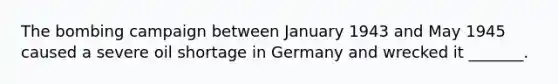 The bombing campaign between January 1943 and May 1945 caused a severe oil shortage in Germany and wrecked it _______.