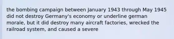 the bombing campaign between January 1943 through May 1945 did not destroy Germany's economy or underline german morale, but it did destroy many aircraft factories, wrecked the railroad system, and caused a severe