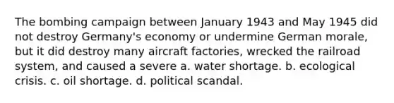 The bombing campaign between January 1943 and May 1945 did not destroy Germany's economy or undermine German morale, but it did destroy many aircraft factories, wrecked the railroad system, and caused a severe a. water shortage. b. ecological crisis. c. oil shortage. d. political scandal.