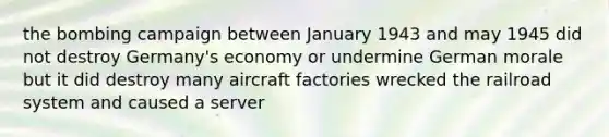 the bombing campaign between January 1943 and may 1945 did not destroy Germany's economy or undermine German morale but it did destroy many aircraft factories wrecked the railroad system and caused a server