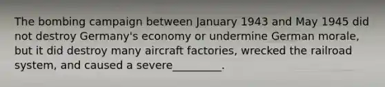 The bombing campaign between January 1943 and May 1945 did not destroy Germany's economy or undermine German morale, but it did destroy many aircraft factories, wrecked the railroad system, and caused a severe_________.