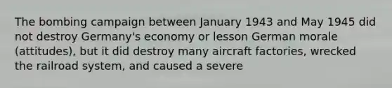 The bombing campaign between January 1943 and May 1945 did not destroy Germany's economy or lesson German morale (attitudes), but it did destroy many aircraft factories, wrecked the railroad system, and caused a severe