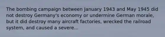 The bombing campaign between January 1943 and May 1945 did not destroy Germany's economy or undermine German morale, but it did destroy many aircraft factories, wrecked the railroad system, and caused a severe...