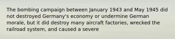 The bombing campaign between January 1943 and May 1945 did not destroyed Germany's economy or undermine German morale, but it did destroy many aircraft factories, wrecked the railroad system, and caused a severe