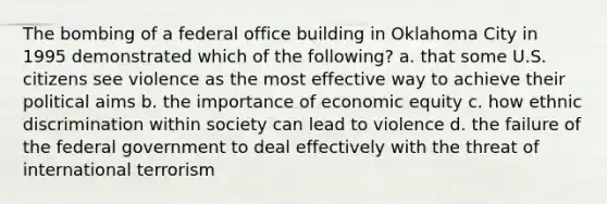 The bombing of a federal office building in Oklahoma City in 1995 demonstrated which of the following? a. that some U.S. citizens see violence as the most effective way to achieve their political aims b. the importance of economic equity c. how ethnic discrimination within society can lead to violence d. the failure of the federal government to deal effectively with the threat of international terrorism