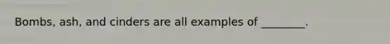 Bombs, ash, and cinders are all examples of ________.