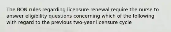 The BON rules regarding licensure renewal require the nurse to answer eligibility questions concerning which of the following with regard to the previous two-year licensure cycle