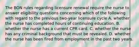 The BON rules regarding licensure renewal require the nurse to answer eligibility questions concerning which of the following with regard to the previous two-year licensure cycle A. whether the nurse has completed hours of continuing education. B. whether the nurse has a current CPR card. C. whether the nurse has any criminal background that must be revealed. D. whether the nurse has been fired from employment in the past two years.