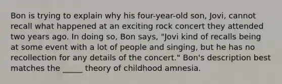 Bon is trying to explain why his four-year-old son, Jovi, cannot recall what happened at an exciting rock concert they attended two years ago. In doing so, Bon says, "Jovi kind of recalls being at some event with a lot of people and singing, but he has no recollection for any details of the concert." Bon's description best matches the _____ theory of childhood amnesia.