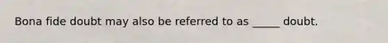 Bona fide doubt may also be referred to as _____ doubt.