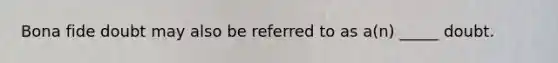 Bona fide doubt may also be referred to as a(n) _____ doubt.