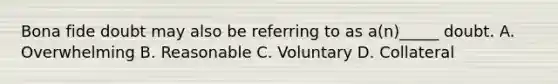 Bona fide doubt may also be referring to as a(n)_____ doubt. A. Overwhelming B. Reasonable C. Voluntary D. Collateral