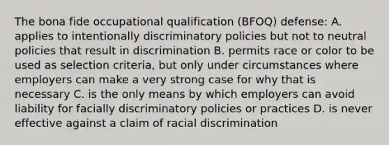 The bona fide occupational qualification (BFOQ) defense: A. applies to intentionally discriminatory policies but not to neutral policies that result in discrimination B. permits race or color to be used as selection criteria, but only under circumstances where employers can make a very strong case for why that is necessary C. is the only means by which employers can avoid liability for facially discriminatory policies or practices D. is never effective against a claim of racial discrimination