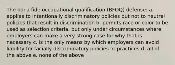 The bona fide occupational qualification (BFOQ) defense: a. applies to intentionally discriminatory policies but not to neutral policies that result in discrimination b. permits race or color to be used as selection criteria, but only under circumstances where employers can make a very strong case for why that is necessary c. is the only means by which employers can avoid liability for facially discriminatory policies or practices d. all of the above e. none of the above