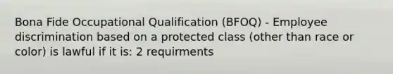 Bona Fide Occupational Qualification (BFOQ) - Employee discrimination based on a protected class (other than race or color) is lawful if it is: 2 requirments