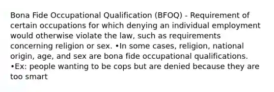 Bona Fide Occupational Qualification (BFOQ) - Requirement of certain occupations for which denying an individual employment would otherwise violate the law, such as requirements concerning religion or sex. •In some cases, religion, national origin, age, and sex are bona fide occupational qualifications. •Ex: people wanting to be cops but are denied because they are too smart