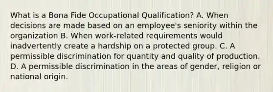 What is a Bona Fide Occupational Qualification? A. When decisions are made based on an employee's seniority within the organization B. When work-related requirements would inadvertently create a hardship on a protected group. C. A permissible discrimination for quantity and quality of production. D. A permissible discrimination in the areas of gender, religion or national origin.