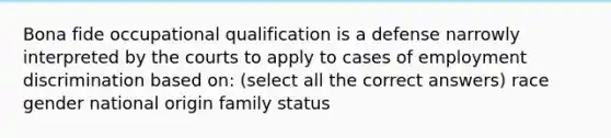 Bona fide occupational qualification is a defense narrowly interpreted by the courts to apply to cases of employment discrimination based on: (select all the correct answers) race gender national origin family status