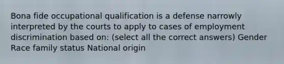 Bona fide occupational qualification is a defense narrowly interpreted by the courts to apply to cases of employment discrimination based on: (select all the correct answers) Gender Race family status National origin