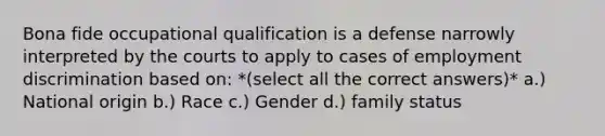 Bona fide occupational qualification is a defense narrowly interpreted by the courts to apply to cases of employment discrimination based on: *(select all the correct answers)* a.) National origin b.) Race c.) Gender d.) family status