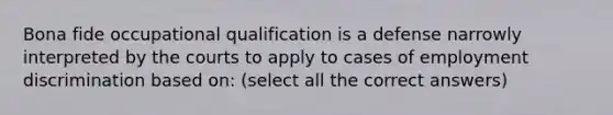 Bona fide occupational qualification is a defense narrowly interpreted by the courts to apply to cases of employment discrimination based on: (select all the correct answers)