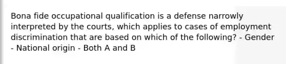 Bona fide occupational qualification is a defense narrowly interpreted by the courts, which applies to cases of <a href='https://www.questionai.com/knowledge/kmPZK5L6Mm-employment-discrimination' class='anchor-knowledge'>employment discrimination</a> that are based on which of the following? - Gender - National origin - Both A and B