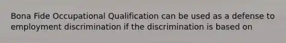 Bona Fide Occupational Qualification can be used as a defense to employment discrimination if the discrimination is based on