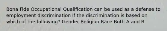 Bona Fide Occupational Qualification can be used as a defense to employment discrimination if the discrimination is based on which of the following? Gender Religion Race Both A and B