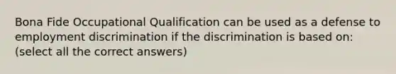 Bona Fide Occupational Qualification can be used as a defense to employment discrimination if the discrimination is based on: (select all the correct answers)