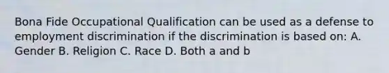 Bona Fide Occupational Qualification can be used as a defense to employment discrimination if the discrimination is based on: A. Gender B. Religion C. Race D. Both a and b