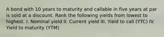 A bond with 10 years to maturity and callable in five years at par is sold at a discount. Rank the following yields from lowest to highest. I. Nominal yield II. Current yield III. Yield to call (YTC) IV. Yield to maturity (YTM)