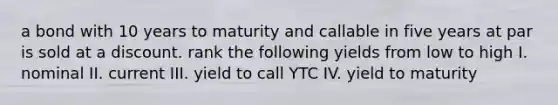 a bond with 10 years to maturity and callable in five years at par is sold at a discount. rank the following yields from low to high I. nominal II. current III. yield to call YTC IV. yield to maturity