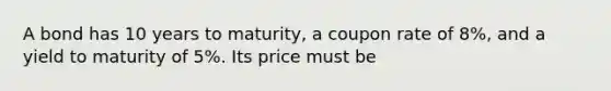 A bond has 10 years to maturity, a coupon rate of 8%, and a yield to maturity of 5%. Its price must be