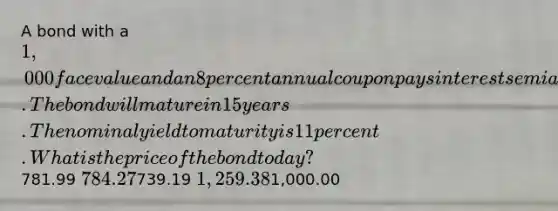 A bond with a 1,000 face value and an 8 percent annual coupon pays interest semiannually. The bond will mature in 15 years. The nominal yield to maturity is 11 percent. What is the price of the bond today?781.99 784.27739.19 1,259.381,000.00