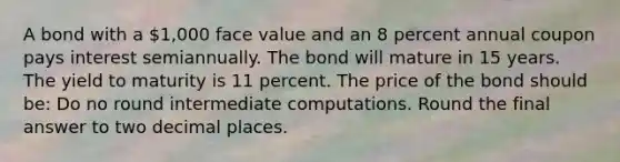 A bond with a 1,000 face value and an 8 percent annual coupon pays interest semiannually. The bond will mature in 15 years. The yield to maturity is 11 percent. The price of the bond should be: Do no round intermediate computations. Round the final answer to two decimal places.