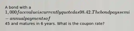 A bond with a 1,000 face value is currently quoted as 98.42. The bond pays semi-annual payments of45 and matures in 6 years. What is the coupon rate?