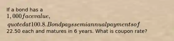 If a bond has a 1,000 face value, quoted at 100.8. Bond pays semiannual payments of22.50 each and matures in 6 years. What is coupon rate?