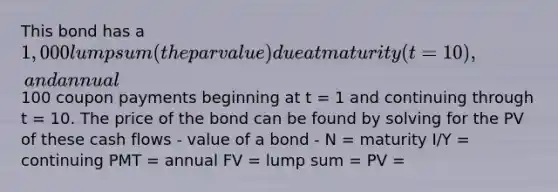 This bond has a 1,000 lump sum (the par value) due at maturity (t = 10), and annual100 coupon payments beginning at t = 1 and continuing through t = 10. The price of the bond can be found by solving for the PV of these cash flows - value of a bond - N = maturity I/Y = continuing PMT = annual FV = lump sum = PV =