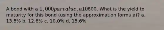 A bond with a 1,000 par value, a 10% coupon rate paid annually, and 5 years to maturity is currently selling for800. What is the yield to maturity for this bond (using the approximation formula)? a. 13.8% b. 12.6% c. 10.0% d. 15.6%