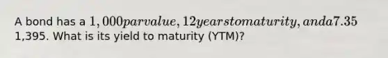 A bond has a 1,000 par value, 12 years to maturity, and a 7.35% annual coupon and sells for1,395. What is its yield to maturity (YTM)?