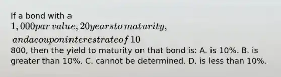 If a bond with a​ 1,000 par​ value, 20 years to​ maturity, and a coupon interest rate of​ 10% was selling for​800, then the yield to maturity on that bond​ is: A. is​ 10%. B. is greater than​ 10%. C. cannot be determined. D. is less than​ 10%.